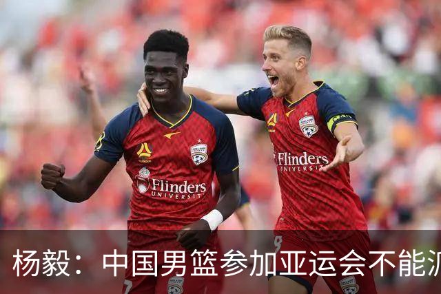 杨毅：中国男篮参加亚运会不能派二队或青年队打 必须要全力争冠